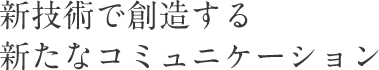 新技術で創造する新たなコミュニケーション